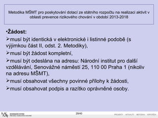 Metodika MŠMT pro poskytování dotací ze státního rozpočtu na realizaci aktivit v
oblasti prevence rizikového chování v období 2013-2018
29/40
•Žádost:
musí být identická v elektronické i listinné podobě (s
výjimkou část II, odst. 2. Metodiky),
musí být žádost kompletní,
musí být odeslána na adresu: Národní institut pro další
vzdělávání, Senovážné náměstí 25, 110 00 Praha 1 (nikoliv
na adresu MŠMT),
musí obsahovat všechny povinné přílohy k žádosti,
musí obsahovat podpis a razítko oprávněné osoby.
 
