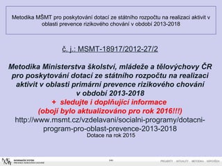 Metodika MŠMT pro poskytování dotací ze státního rozpočtu na realizaci aktivit v
oblasti prevence rizikového chování v období 2013-2018
Dotace na rok 2015
3/40
č. j.: MSMT-18917/2012-27/2
Metodika Ministerstva školství, mládeže a tělovýchovy ČR
pro poskytování dotací ze státního rozpočtu na realizaci
aktivit v oblasti primární prevence rizikového chování
v období 2013-2018
+ sledujte i doplňující informace
(obojí bylo aktualizováno pro rok 2016!!!)
http://www.msmt.cz/vzdelavani/socialni-programy/dotacni-
program-pro-oblast-prevence-2013-2018
 