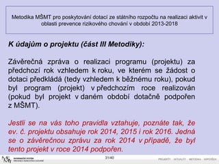 Metodika MŠMT pro poskytování dotací ze státního rozpočtu na realizaci aktivit v
oblasti prevence rizikového chování v období 2013-2018
31/40
Kúdajůmoprojektu(částIIIMetodiky):
Závěrečná zpráva o realizaci programu (projektu) za
předchozí rok vzhledem k roku, ve kterém se žádost o
dotaci předkládá (tedy vzhledem k běžnému roku), pokud
byl program (projekt) v předchozím roce realizován
(pokud byl projekt v daném období dotačně podpořen
z MŠMT).
Jestli se na vás toho pravidla vztahuje, poznáte tak, že
ev. č. projektu obsahuje rok 2014, 2015 i rok 2016. Jedná
se o závěrečnou zprávu za rok 2014 v případě, že byl
tento projekt v roce 2014 podpořen.
 