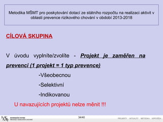 Metodika MŠMT pro poskytování dotací ze státního rozpočtu na realizaci aktivit v
oblasti prevence rizikového chování v období 2013-2018
34/40
CÍLOVÁ SKUPINA
V úvodu vyplníte/zvolíte - Projekt je zaměřen na
prevenci(1projekt=1typprevence)
-Všeobecnou
-Selektivní
-Indikovanou
U navazujících projektů nelze měnit !!!
 