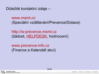 38/40
Důležité kontaktní údaje –
www.msmt.cz
(Speciální vzdělávání/Prevence/Dotace)
http://is-prevence.msmt.cz
(žádost, HELPDESK, hodnocení)
www.prevence-info.cz
(Finance a Kalendář akcí)
 