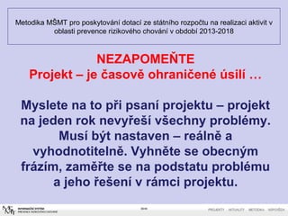 Metodika MŠMT pro poskytování dotací ze státního rozpočtu na realizaci aktivit v
oblasti prevence rizikového chování v období 2013-2018
39/40
NEZAPOMEŇTE
Projekt – je časově ohraničené úsilí …
Myslete na to při psaní projektu – projekt
na jeden rok nevyřeší všechny problémy.
Musí být nastaven – reálně a
vyhodnotitelně. Vyhněte se obecným
frázím, zaměřte se na podstatu problému
a jeho řešení v rámci projektu.
 