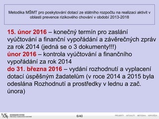 Metodika MŠMT pro poskytování dotací ze státního rozpočtu na realizaci aktivit v
oblasti prevence rizikového chování v období 2013-2018
6/40
15. únor 2016 – konečný termín pro zaslání
vyúčtování a finanční vypořádání a závěrečných zpráv
za rok 2014 (jedná se o 3 dokumenty!!!)
únor 2016 – kontrola vyúčtování a finančního
vypořádání za rok 2014
do 31. března 2016 – vydání rozhodnutí a vyplacení
dotací úspěšným žadatelům (v roce 2014 a 2015 byla
odeslána Rozhodnutí a prostředky v lednu a zač.
února)
 
