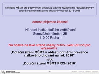 Metodika MŠMT pro poskytování dotací ze státního rozpočtu na realizaci aktivit v
oblasti prevence rizikového chování v období 2013-2018
Na obálce na levé straně obálky nutno uvést (důvod pro
vyřazení!!!):
„Dotační řízení MŠMT v oblasti primární prevence
rizikového chování na rok 2016“
nebo
„Dotační řízení MŠMT PRCH 2016“
7/40
adresa příjemce žádostí:
Národní institut dalšího vzdělávání
Senovážné náměstí 25
110 00 Praha 1
 