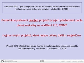 Metodika MŠMT pro poskytování dotací ze státního rozpočtu na realizaci aktivit v
oblasti prevence rizikového chování v období 2013-2018
Pro rok 2016 předjednání pouze formou e-mailem zaslané koncepce projektu
dle dané struktury v rozsahu 1-2 stran do 31.7.2015
8/40
Podmínkou podávání nových projektů je jejich předjednání podle
platné metodiky na oddělení 213, MŠMT
(vyjma nových projektů, které nejsou určeny dalším subjektům).
 