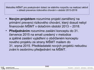 • Novým projektem rozumíme projekt zaměřený na
primární prevenci rizikového chování, který dosud nebyl
financován MŠMT v dotačním období 2013 – 2018.
• Předjednáním rozumíme zaslání konceptu do 31.
července 2015 na email uvedený v metodice
a zpětné zaslání vyjádření o obdrženém konceptu
nového projektu ze strany MŠMT mailem do
31. srpna 2015. Předkladatelé nových projektů nebudou
zváni k osobnímu předjednání na MŠMT.
9/40
Metodika MŠMT pro poskytování dotací ze státního rozpočtu na realizaci aktivit
v oblasti prevence rizikového chování v období 2013-2018
 