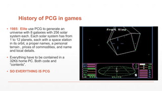 History of PCG in games
▪ 1985: Elite use PCG to generate an
universe with 8 galaxies with 256 solar
system each. Each solar system has from
1 to 12 planets, each with a space station
in its orbit, a proper names, a personal
terrain , prices of commodities, and name
and local details.
▪ Everything have to be contained in a
32Kb home PC. Both code and
“contents”.
▪ SO EVERYTHING IS PCG
 