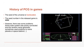 History of PCG in games
▪ The seed of the universe is hardcoded.
▪ The seed number in the released game is
4096
▪ However, there was some problems.
Some solar system was poorly connected
and the random name generator
sometimes used profanity to name
planets or space stations. :)
 