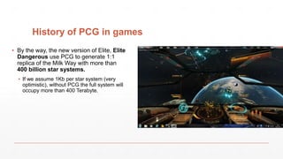 History of PCG in games
▪ By the way, the new version of Elite, Elite
Dangerous use PCG to generate 1:1
replica of the Milk Way with more than
400 billion star systems.
▪ If we assume 1Kb per star system (very
optimistic), without PCG the full system will
occupy more than 400 Terabyte.
 