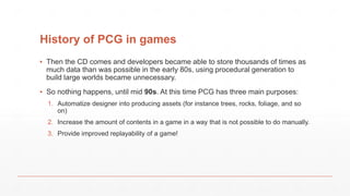 History of PCG in games
▪ Then the CD comes and developers became able to store thousands of times as
much data than was possible in the early 80s, using procedural generation to
build large worlds became unnecessary.
▪ So nothing happens, until mid 90s. At this time PCG has three main purposes:
1. Automatize designer into producing assets (for instance trees, rocks, foliage, and so
on)
2. Increase the amount of contents in a game in a way that is not possible to do manually.
3. Provide improved replayability of a game!
 