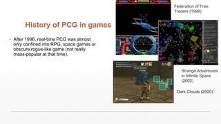 History of PCG in games
▪ After 1996, real-time PCG was almost
only confined into RPG, space games or
obscure rogue-like game (not really
mass-popular at that time).
Federation of Free
Traders (1998)
Strange Adventures
in Infinite Space
(2002)
Dark Clouds (2000)
 