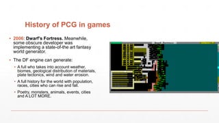 History of PCG in games
▪ 2006: Dwarf’s Fortress. Meanwhile,
some obscure developer was
implementing a state-of-the art fantasy
world generator.
▪ The DF engine can generate:
▪ A full who takes into account weather,
biomes, geological distribution of materials,
plate tectonics, wind and water erosion.
▪ A full history for the world with population,
races, cities who can rise and fall.
▪ Poetry, monsters, animals, events, cities
and A LOT MORE.
 