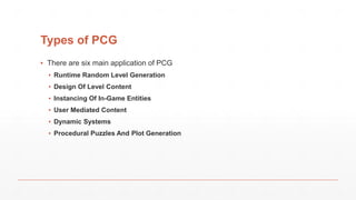 Types of PCG
▪ There are six main application of PCG
▪ Runtime Random Level Generation
▪ Design Of Level Content
▪ Instancing Of In-Game Entities
▪ User Mediated Content
▪ Dynamic Systems
▪ Procedural Puzzles And Plot Generation
 