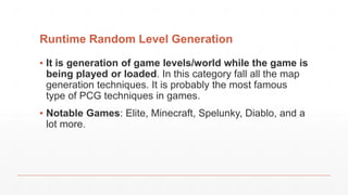 Runtime Random Level Generation
▪ It is generation of game levels/world while the game is
being played or loaded. In this category fall all the map
generation techniques. It is probably the most famous
type of PCG techniques in games.
▪ Notable Games: Elite, Minecraft, Spelunky, Diablo, and a
lot more.
 