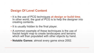 Design Of Level Content
▪ It is the use of PCG techniques at design or build time.
In other world, the goal of PCG is to help the designer into
creating contents.
▪ It is usually hidden to the final player.
▪ A common example of these techniques is the use of
fractal height map to create landscapes and terrains
which will than populated with other objects by hand.
▪ Notable Games: almost every game since 2002.
 