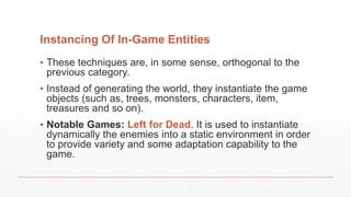 Instancing Of In-Game Entities
▪ These techniques are, in some sense, orthogonal to the
previous category.
▪ Instead of generating the world, they instantiate the game
objects (such as, trees, monsters, characters, item,
treasures and so on).
▪ Notable Games: Left for Dead. It is used to instantiate
dynamically the enemies into a static environment in order
to provide variety and some adaptation capability to the
game.
 