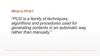 What is PCG?
“PCG is a family of techniques,
algorithms and procedures used for
generating contents in an automatic way
rather than manually.”
 