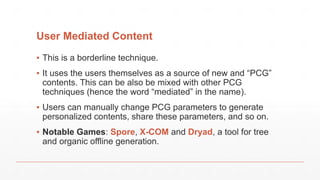 User Mediated Content
▪ This is a borderline technique.
▪ It uses the users themselves as a source of new and “PCG”
contents. This can be also be mixed with other PCG
techniques (hence the word “mediated” in the name).
▪ Users can manually change PCG parameters to generate
personalized contents, share these parameters, and so on.
▪ Notable Games: Spore, X-COM and Dryad, a tool for tree
and organic offline generation.
 