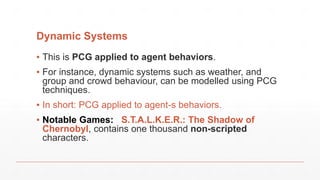 Dynamic Systems
▪ This is PCG applied to agent behaviors.
▪ For instance, dynamic systems such as weather, and
group and crowd behaviour, can be modelled using PCG
techniques.
▪ In short: PCG applied to agent-s behaviors.
▪ Notable Games: S.T.A.L.K.E.R.: The Shadow of
Chernobyl, contains one thousand non-scripted
characters.
 
