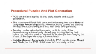 Procedural Puzzles And Plot Generation
▪ PCG can be also applied to plot, story, quests and puzzle
generation.
▪ This is a more difficult field because it often requires some Natural
Language Processing ability. However, many games are starting
to integrate automated quests into their code and gameplay.
▪ Puzzles can be extended by making multiple parts of the
dependency graph randomly placed (e.g. moving the key that
opens the door to a random accessible location) or by changing the
shape of the dependency graph completely.
▪ Notable Games: Apophenia, indie-fully PCG puzzle game. Mount
and Blade, for the PCG plot (thanks to community mods).
 