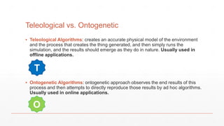 Teleological vs. Ontogenetic
▪ Teleological Algorithms: creates an accurate physical model of the environment
and the process that creates the thing generated, and then simply runs the
simulation, and the results should emerge as they do in nature. Usually used in
offline applications.
▪ Ontogenetic Algorithms: ontogenetic approach observes the end results of this
process and then attempts to directly reproduce those results by ad hoc algorithms.
Usually used in online applications.
T
O
 