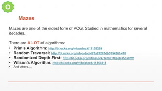 Mazes
O
Mazes are one of the eldest form of PCG. Studied in mathematics for several
decades.
There are A LOT of algorithms:
• Prim’s Algorithm: http://bl.ocks.org/mbostock/11159599
• Random Traversal: http://bl.ocks.org/mbostock/70a28267db0354261476
• Randomized Depth-First: http://bl.ocks.org/mbostock/1ef3b1fb9eb35ca8ffff
• Wilson’s Algorithm: http://bl.ocks.org/mbostock/11357811
• And others….
 