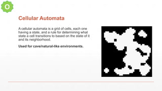 Cellular Automata
A cellular automata is a grid of cells, each one
having a state, and a rule for determining what
state a cell transitions to based on the state of it
and its neighborhood.
Used for cave/natural-like environments.
O
 