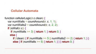 Cellular Automata
function cellularLogic(r,c,clean) {
var numWalls = countAround(r, c, 1, 1);
var numWalls2 = countAround(r, c, 2, 2);
if (isWall(r,c)) {
if (numWalls >= 3) { return 1; } return 0; }
else {
if (!clean) { if (numWalls >= 5 || numWalls2 <= 2) { return 1; } }
else { if (numWalls >= 5) { return 1; } } } return 0; }
 