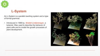 L-System
O
An L-System is a parallel rewriting system and a type
of formal grammar.
• Introduced in 1968 by Aristid Lindenmayer, a
botanist. Was used to describe the behavior of
plant cells and to model the growth processes of
plant development.
 