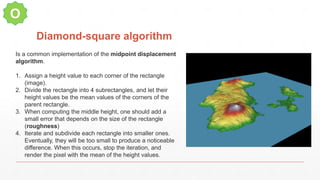 Diamond-square algorithm
O
Is a common implementation of the midpoint displacement
algorithm.
1. Assign a height value to each corner of the rectangle
(image).
2. Divide the rectangle into 4 subrectangles, and let their
height values be the mean values of the corners of the
parent rectangle.
3. When computing the middle height, one should add a
small error that depends on the size of the rectangle
(roughness)
4. Iterate and subdivide each rectangle into smaller ones.
Eventually, they will be too small to produce a noticeable
difference. When this occurs, stop the iteration, and
render the pixel with the mean of the height values.
 