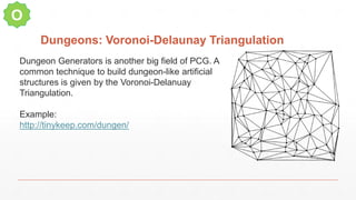 Dungeons: Voronoi-Delaunay Triangulation
O
Dungeon Generators is another big field of PCG. A
common technique to build dungeon-like artificial
structures is given by the Voronoi-Delanuay
Triangulation.
Example:
http://tinykeep.com/dungen/
 