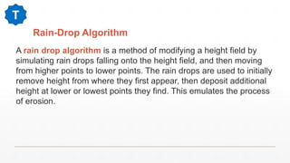 Rain-Drop Algorithm
A rain drop algorithm is a method of modifying a height field by
simulating rain drops falling onto the height field, and then moving
from higher points to lower points. The rain drops are used to initially
remove height from where they first appear, then deposit additional
height at lower or lowest points they find. This emulates the process
of erosion.
T
 