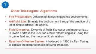 Other Teleological Algorithms
• Fire Propagation: Diffusion of flames in dynamic environments.
• Artificial Life: Simulate the environment through the creation of a
lot of simple artificial life agents.
• Fluid Dynamics: Dynamic of fluids like water and magma (e.g.,
in Dwarf Fortress the user can create “steam engines” using the
in game fluid and thermodynamic simulation.
• Reaction-Diffusion System: introduced in 1950 by Alan Turing
to explain the morphogenesis of living creatures.
T
 