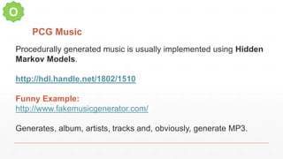 PCG Music
O
Procedurally generated music is usually implemented using Hidden
Markov Models.
http://hdl.handle.net/1802/1510
Funny Example:
http://www.fakemusicgenerator.com/
Generates, album, artists, tracks and, obviously, generate MP3.
 