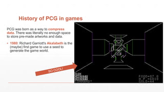 History of PCG in games
PCG was born as a way to compress
data. There was literally no enough space
to store pre-made artworks and data.
▪ 1980: Richard Garriott's Akalabeth is the
(maybe) first game to use a seed to
generate the game world.
 