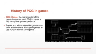 History of PCG in games
▪ 1980: Rogue, the real ancestor of the
rogue-like games used PCG to create a
fully replayable game experience.
▪ Rogue, and all the rogue-like games from
then, are one of the main game genres to
use PCG in modern videogame.
 