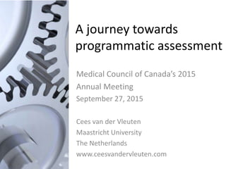 A journey towards
programmatic assessment
Medical Council of Canada’s 2015
Annual Meeting
September 27, 2015
Cees van der Vleuten
Maastricht University
The Netherlands
www.ceesvandervleuten.com
 