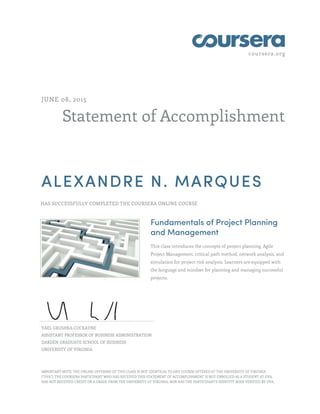coursera.org
Statement of Accomplishment
JUNE 08, 2015
ALEXANDRE N. MARQUES
HAS SUCCESSFULLY COMPLETED THE COURSERA ONLINE COURSE
Fundamentals of Project Planning
and Management
This class introduces the concepts of project planning, Agile
Project Management, critical path method, network analysis, and
simulation for project risk analysis. Learners are equipped with
the language and mindset for planning and managing successful
projects.
YAEL GRUSHKA-COCKAYNE
ASSISTANT PROFESSOR OF BUSINESS ADMINISTRATION
DARDEN GRADUATE SCHOOL OF BUSINESS
UNIVERSITY OF VIRGINIA
IMPORTANT NOTE: THE ONLINE OFFERING OF THIS CLASS IS NOT IDENTICAL TO ANY COURSE OFFERED AT THE UNIVERSITY OF VIRGINIA
("UVA"). THE COURSERA PARTICIPANT WHO HAS RECEIVED THIS STATEMENT OF ACCOMPLISHMENT IS NOT ENROLLED AS A STUDENT AT UVA,
HAS NOT RECEIVED CREDIT OR A GRADE FROM THE UNIVERSITY OF VIRGINIA, NOR HAS THE PARTICIPANT'S IDENTITY BEEN VERIFIED BY UVA.
 