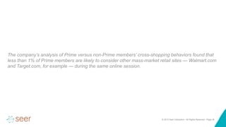 © 2015 Seer Interactive • All Rights Reserved • Page ‹#›
The company’s analysis of Prime versus non-Prime members’ cross-shopping behaviors found that
less than 1% of Prime members are likely to consider other mass-market retail sites — Walmart.com
and Target.com, for example — during the same online session.
 