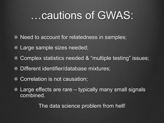 …cautions of GWAS:
Need to account for relatedness in samples;
Large sample sizes needed;
Complex statistics needed & “multiple testing” issues;
Different identifier/database mixtures;
Correlation is not causation;
Large effects are rare – typically many small signals
combined.
The data science problem from hell!
 