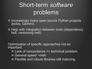 Short-term software
problems
Increasingly many open source Python projects
(bcbio, Gemini);
Help with integration between tools (dependency
hell, versioning hell);
Optimization of specific approaches not so
important.
Lack of concordance => technical problem.
General speed ~meh
Flexible and robust libraries still maturing.
 