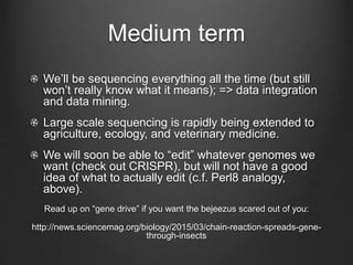 Medium term
We’ll be sequencing everything all the time (but still
won’t really know what it means); => data integration
and data mining.
Large scale sequencing is rapidly being extended to
agriculture, ecology, and veterinary medicine.
We will soon be able to “edit” whatever genomes we
want (check out CRISPR), but will not have a good
idea of what to actually edit (c.f. Perl8 analogy,
above).
Read up on “gene drive” if you want the bejeezus scared out of you:
http://news.sciencemag.org/biology/2015/03/chain-reaction-spreads-gene-
through-insects
 
