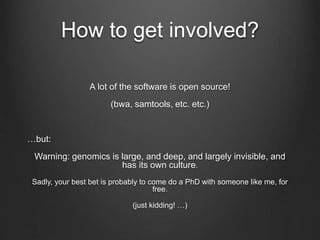 How to get involved?
A lot of the software is open source!
(bwa, samtools, etc. etc.)
…but:
Warning: genomics is large, and deep, and largely invisible, and
has its own culture.
Sadly, your best bet is probably to come do a PhD with someone like me, for
free.
(just kidding! …)
 