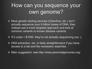 How can you sequence your
own genome?
Most genetic testing services (23andme, etc.) don’t
actually sequence your 6 billion bases of DNA; they
instead use a more targeted approach and look at
common variants or known disease variants.
If it costs < $1000, they’re not actually sequencing you :)
DNA extraction, etc, is fairly straightforward if you have
access to a lab and the necessary expertise.
Main suggestion: see http://www.personalgenomes.org/
 