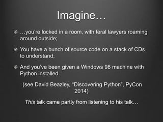 Imagine…
…you’re locked in a room, with feral lawyers roaming
around outside;
You have a bunch of source code on a stack of CDs
to understand;
And you’ve been given a Windows 98 machine with
Python installed.
(see David Beazley, “Discovering Python”, PyCon
2014)
This talk came partly from listening to his talk…
 