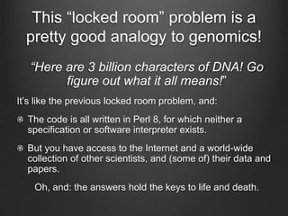 This “locked room” problem is a
pretty good analogy to genomics!
“Here are 3 billion characters of DNA! Go
figure out what it all means!”
It’s like the previous locked room problem, and:
The code is all written in Perl 8, for which neither a
specification or software interpreter exists.
But you have access to the Internet and a world-wide
collection of other scientists, and (some of) their data and
papers.
Oh, and: the answers hold the keys to life and death.
 