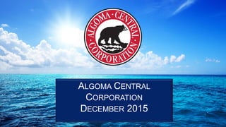 Double Double in Ten
A Strategic Review
Algoma Central Corporation
Board Of Directors
Sept 9th, 2015
ALGOMA CENTRAL
CORPORATION
DECEMBER 2015
 