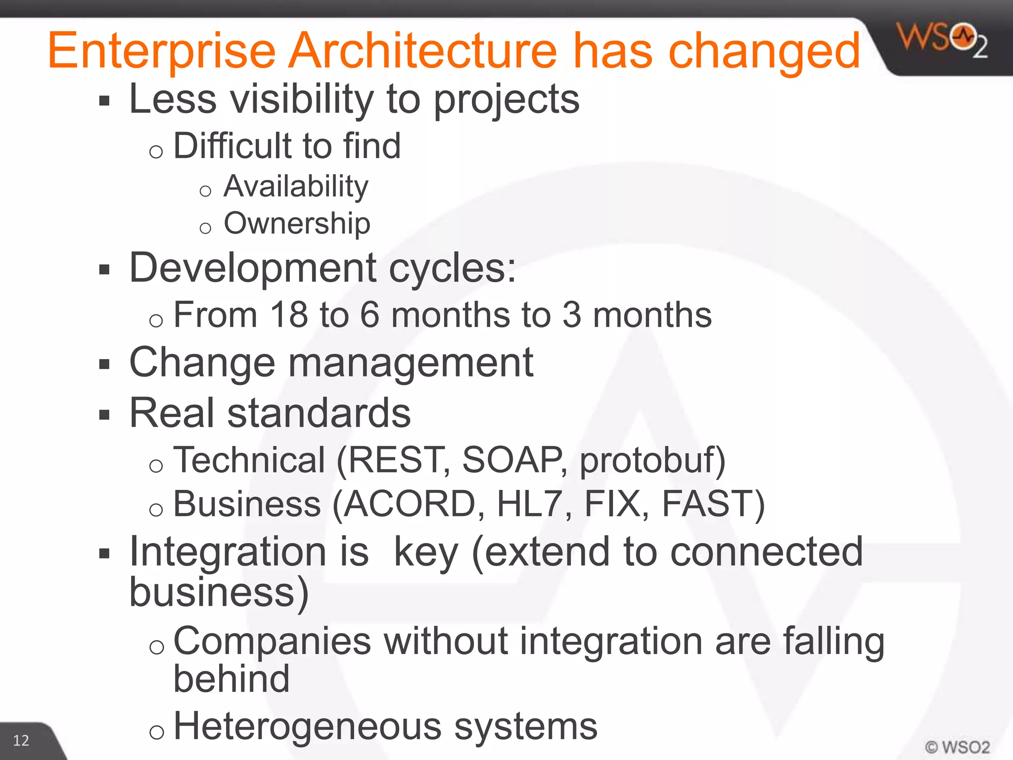 12
 Less visibility to projects
o Difficult to find
o Availability
o Ownership
 Development cycles:
o From 18 to 6 months to 3 months
 Change management
 Real standards
o Technical (REST, SOAP, protobuf)
o Business (ACORD, HL7, FIX, FAST)
 Integration is key (extend to connected
business)
o Companies without integration are falling
behind
o Heterogeneous systems
Enterprise Architecture has changed
 