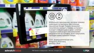 РБК Бизнес-конференция / Москва / 18 марта 2015
Мобильное приложение, которое помимо
навигации по магазину при помощи
технологии Google Tangoo, позволяет
покупателю находить товары на полке и
выводит информацию о цене с учетом
персональной скидки или отправляет
уведомление на телефон, если покупатель
проходит мимо нужного товара.
США, фармацевтическая сеть
Walgreens Pharmacy,
декабрь 2014
 