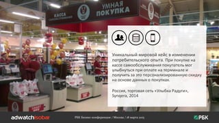 РБК Бизнес-конференция / Москва / 18 марта 2015
Уникальный мировой кейс в изменении
потребительского опыта. При покупке на
кассе самообслуживания покупатель мог
улыбнуться при оплате на терминале и
получить за это персонализированную скидку
на основе данных о покупках.
Россия, торговая сеть «Улыбка Радуги»,
Synqera, 2014
 